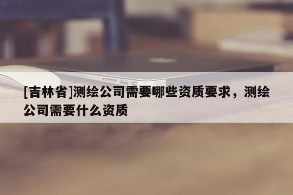 [吉林省]測繪公司需要哪些資質要求，測繪公司需要什么資質