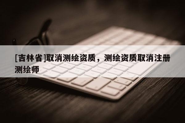 [吉林省]取消測繪資質，測繪資質取消注冊測繪師