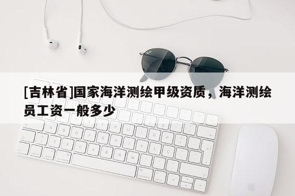 [吉林省]國家海洋測繪甲級資質，海洋測繪員工資一般多少