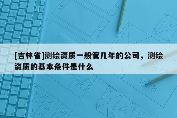 [吉林省]測繪資質一般管幾年的公司，測繪資質的基本條件是什么