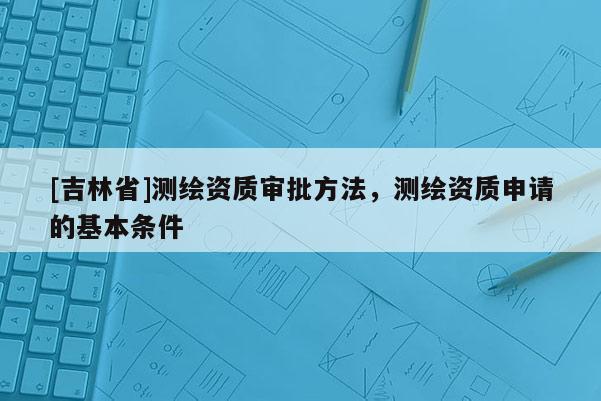 [吉林省]測繪資質(zhì)審批方法，測繪資質(zhì)申請的基本條件