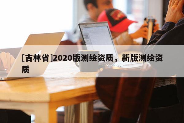 [吉林省]2020版測繪資質(zhì)，新版測繪資質(zhì)