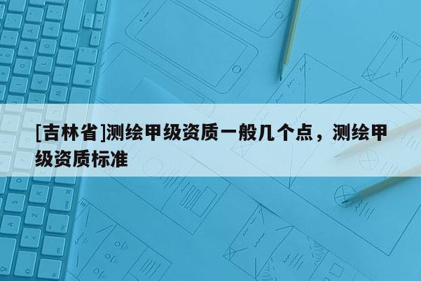 [吉林省]測繪甲級資質(zhì)一般幾個點，測繪甲級資質(zhì)標準