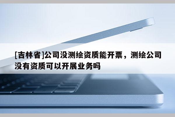 [吉林省]公司沒測繪資質(zhì)能開票，測繪公司沒有資質(zhì)可以開展業(yè)務嗎