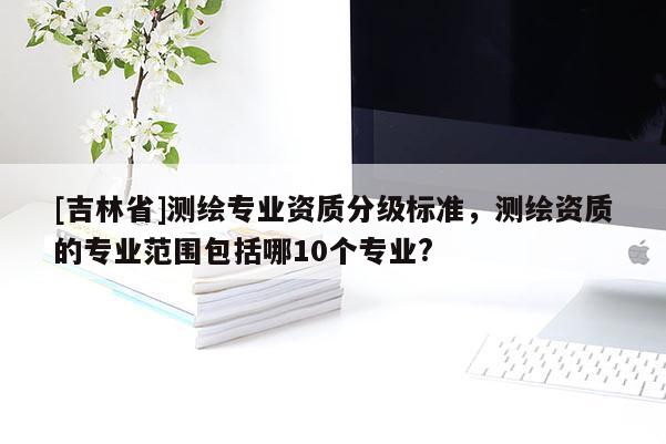 [吉林省]測繪專業資質分級標準，測繪資質的專業范圍包括哪10個專業?