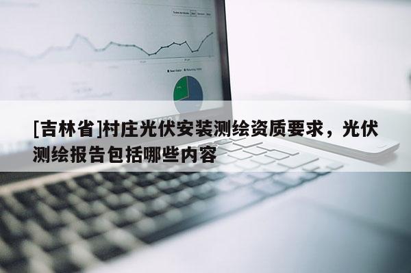 [吉林省]村莊光伏安裝測(cè)繪資質(zhì)要求，光伏測(cè)繪報(bào)告包括哪些內(nèi)容