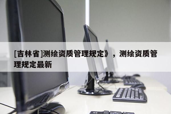 [吉林省]測繪資質管理規定》，測繪資質管理規定最新