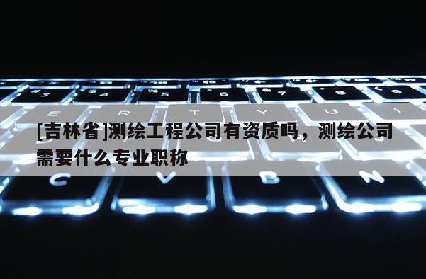 [吉林省]測繪工程公司有資質嗎，測繪公司需要什么專業職稱