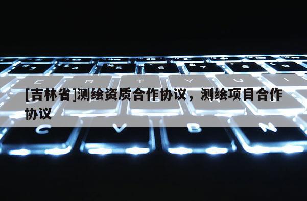 [吉林省]測繪資質(zhì)合作協(xié)議，測繪項(xiàng)目合作協(xié)議