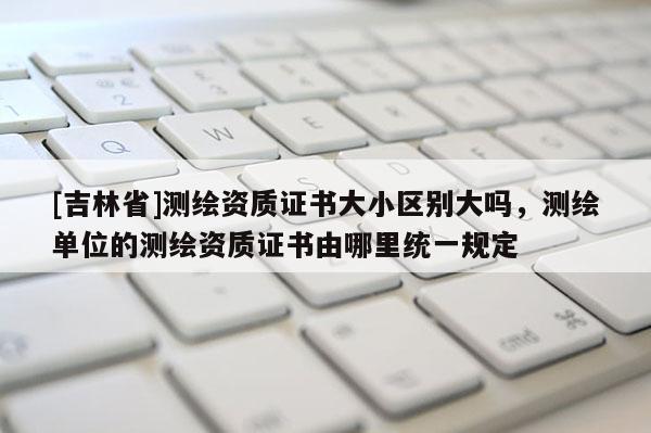 [吉林省]測繪資質(zhì)證書大小區(qū)別大嗎，測繪單位的測繪資質(zhì)證書由哪里統(tǒng)一規(guī)定