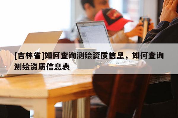 [吉林省]如何查詢測繪資質(zhì)信息，如何查詢測繪資質(zhì)信息表