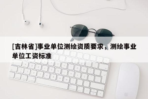 [吉林省]事業單位測繪資質要求，測繪事業單位工資標準