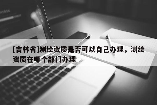 [吉林省]測繪資質(zhì)是否可以自己辦理，測繪資質(zhì)在哪個(gè)部門辦理