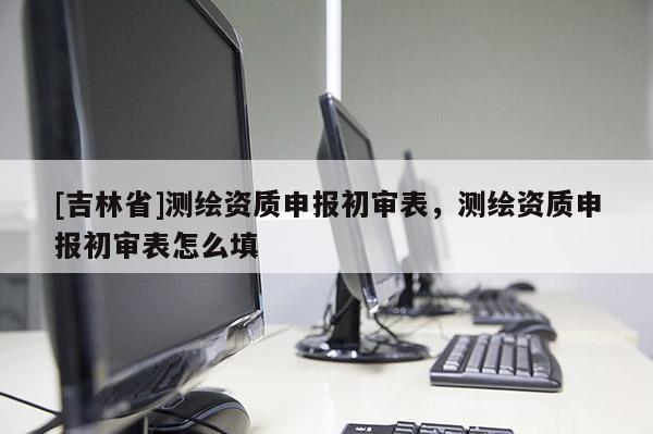 [吉林省]測繪資質申報初審表，測繪資質申報初審表怎么填