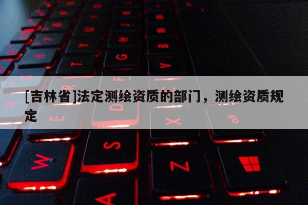 [吉林省]法定測繪資質的部門，測繪資質規定