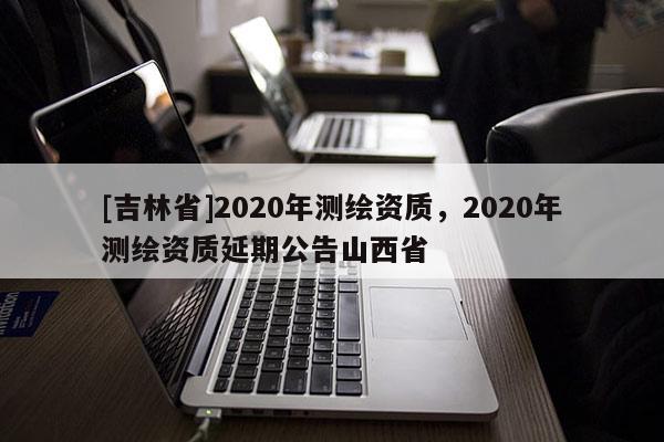 [吉林省]2020年測繪資質，2020年測繪資質延期公告山西省