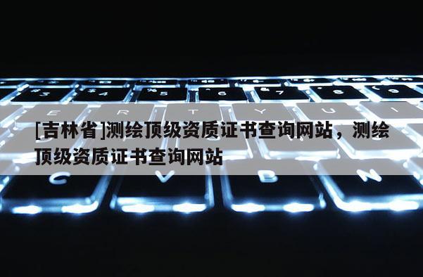 [吉林省]測繪頂級(jí)資質(zhì)證書查詢網(wǎng)站，測繪頂級(jí)資質(zhì)證書查詢網(wǎng)站