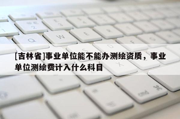 [吉林省]事業(yè)單位能不能辦測繪資質(zhì)，事業(yè)單位測繪費計入什么科目
