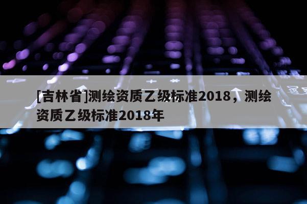 [吉林省]測繪資質乙級標準2018，測繪資質乙級標準2018年