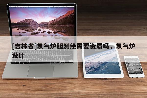 [吉林省]氫氣爐膽測繪需要資質嗎，氫氣爐設計