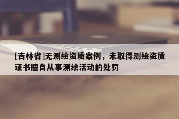 [吉林省]無測繪資質案例，未取得測繪資質證書擅自從事測繪活動的處罰