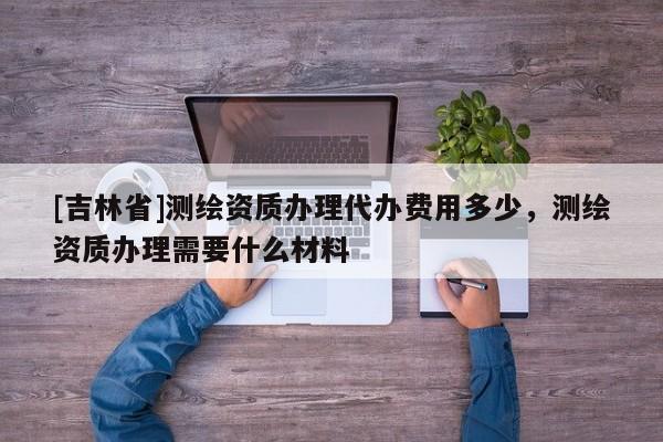 [吉林省]測繪資質辦理代辦費用多少，測繪資質辦理需要什么材料