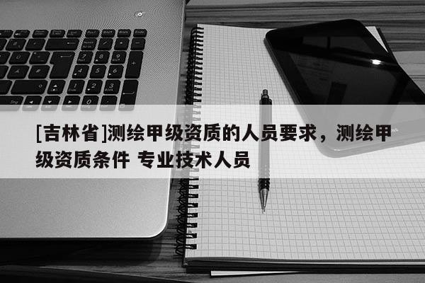 [吉林省]測繪甲級資質的人員要求，測繪甲級資質條件 專業技術人員