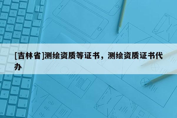 [吉林省]測繪資質等證書，測繪資質證書代辦