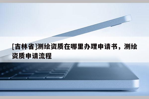 [吉林省]測繪資質在哪里辦理申請書，測繪資質申請流程