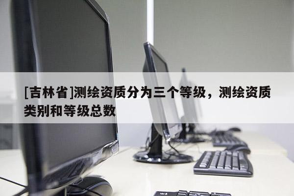 [吉林省]測繪資質分為三個等級，測繪資質類別和等級總數