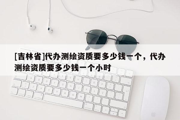 [吉林省]代辦測繪資質要多少錢一個，代辦測繪資質要多少錢一個小時