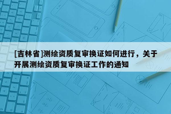 [吉林省]測繪資質復審換證如何進行，關于開展測繪資質復審換證工作的通知