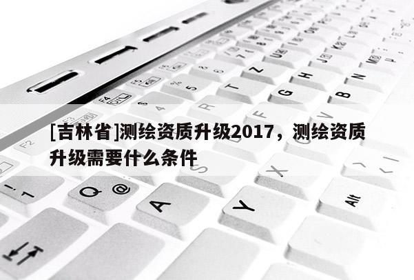 [吉林省]測繪資質升級2017，測繪資質升級需要什么條件