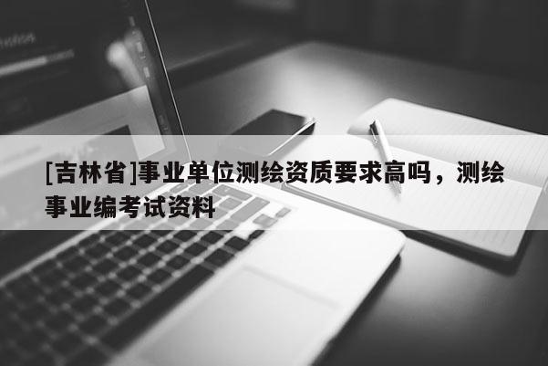 [吉林省]事業(yè)單位測(cè)繪資質(zhì)要求高嗎，測(cè)繪事業(yè)編考試資料