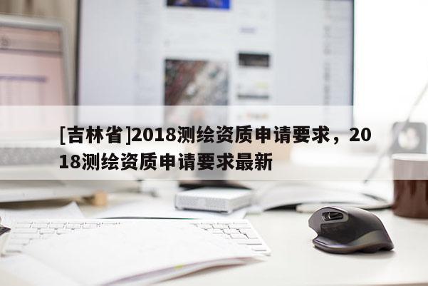 [吉林省]2018測繪資質申請要求，2018測繪資質申請要求最新