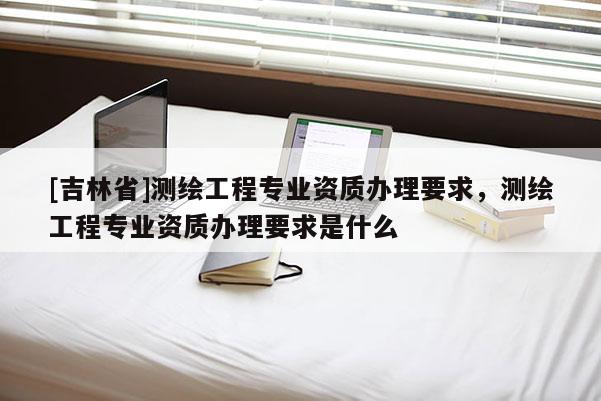 [吉林省]測繪工程專業資質辦理要求，測繪工程專業資質辦理要求是什么