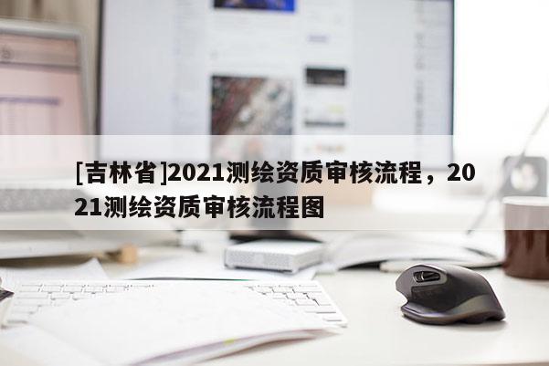 [吉林省]2021測繪資質審核流程，2021測繪資質審核流程圖