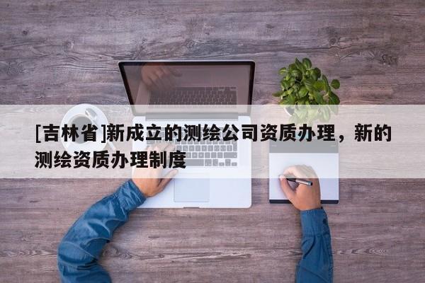 [吉林省]新成立的測繪公司資質辦理，新的測繪資質辦理制度