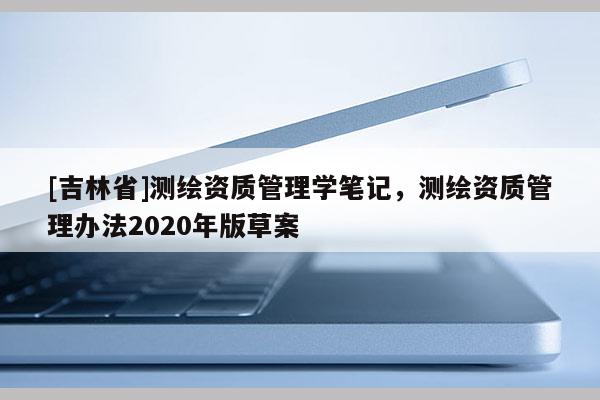 [吉林省]測繪資質管理學筆記，測繪資質管理辦法2020年版草案