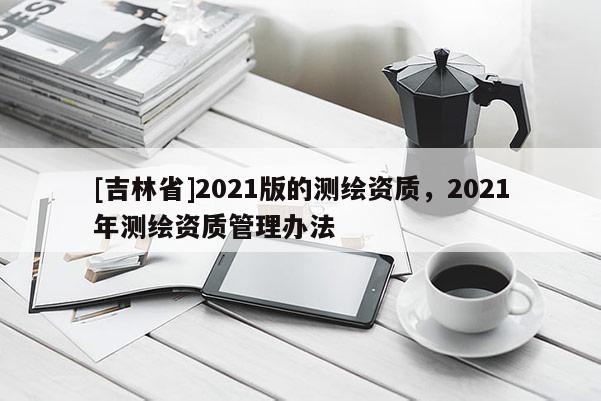 [吉林省]2021版的測(cè)繪資質(zhì)，2021年測(cè)繪資質(zhì)管理辦法