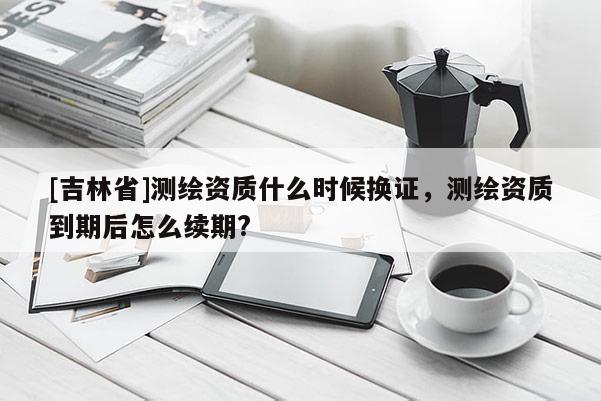 [吉林省]測繪資質什么時候換證，測繪資質到期后怎么續期?