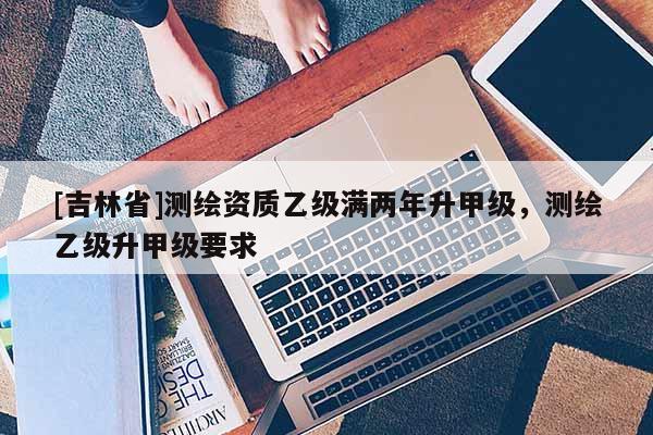 [吉林省]測(cè)繪資質(zhì)乙級(jí)滿兩年升甲級(jí)，測(cè)繪乙級(jí)升甲級(jí)要求