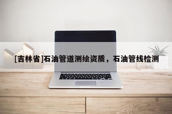 [吉林省]石油管道測(cè)繪資質(zhì)，石油管線檢測(cè)