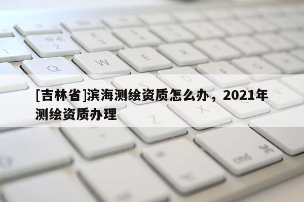 [吉林省]濱海測繪資質怎么辦，2021年測繪資質辦理