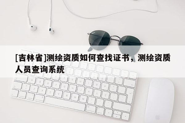 [吉林省]測(cè)繪資質(zhì)如何查找證書，測(cè)繪資質(zhì)人員查詢系統(tǒng)