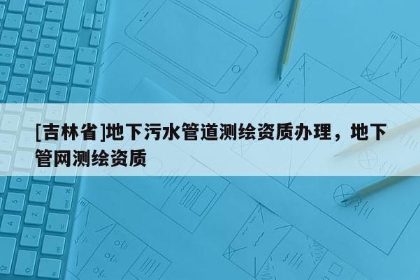 [吉林省]地下污水管道測繪資質辦理，地下管網測繪資質
