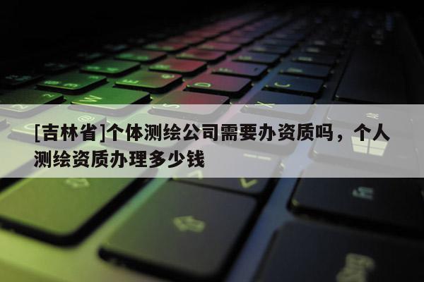 [吉林省]個(gè)體測(cè)繪公司需要辦資質(zhì)嗎，個(gè)人測(cè)繪資質(zhì)辦理多少錢