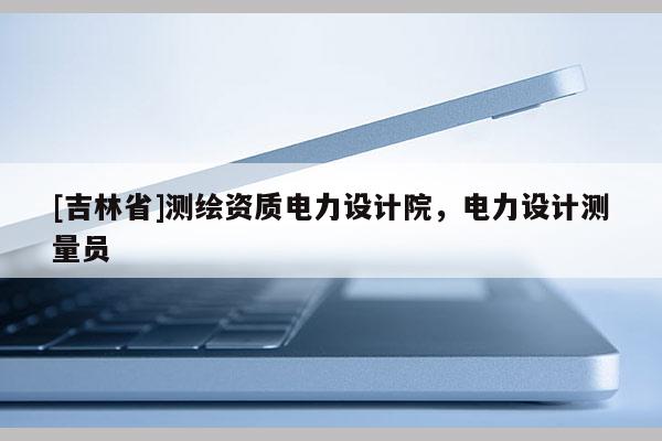 [吉林省]測繪資質電力設計院，電力設計測量員