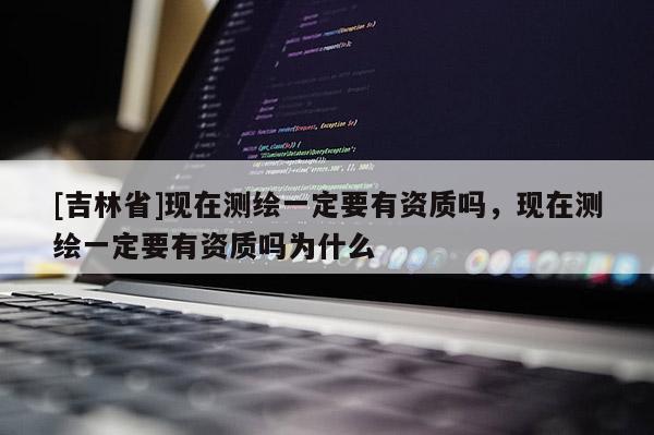 [吉林省]現在測繪一定要有資質嗎，現在測繪一定要有資質嗎為什么