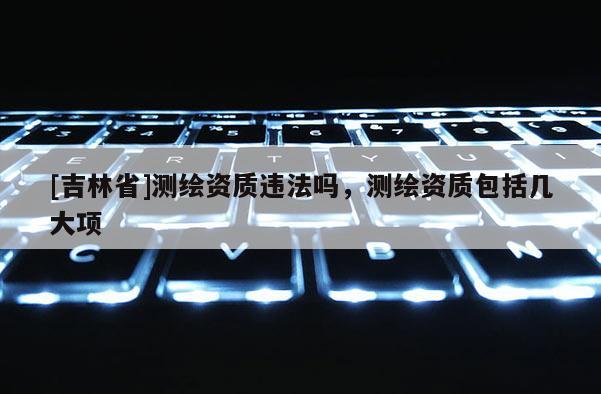 [吉林省]測繪資質(zhì)違法嗎，測繪資質(zhì)包括幾大項